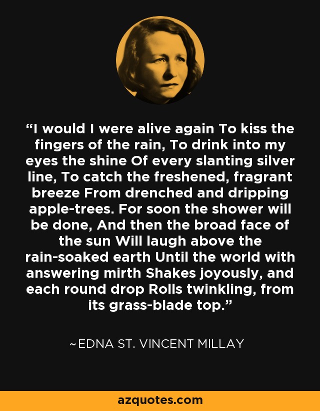 I would I were alive again To kiss the fingers of the rain, To drink into my eyes the shine Of every slanting silver line, To catch the freshened, fragrant breeze From drenched and dripping apple-trees. For soon the shower will be done, And then the broad face of the sun Will laugh above the rain-soaked earth Until the world with answering mirth Shakes joyously, and each round drop Rolls twinkling, from its grass-blade top. - Edna St. Vincent Millay