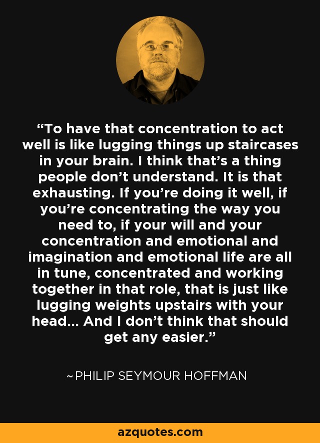 To have that concentration to act well is like lugging things up staircases in your brain. I think that’s a thing people don’t understand. It is that exhausting. If you’re doing it well, if you’re concentrating the way you need to, if your will and your concentration and emotional and imagination and emotional life are all in tune, concentrated and working together in that role, that is just like lugging weights upstairs with your head... And I don’t think that should get any easier. - Philip Seymour Hoffman