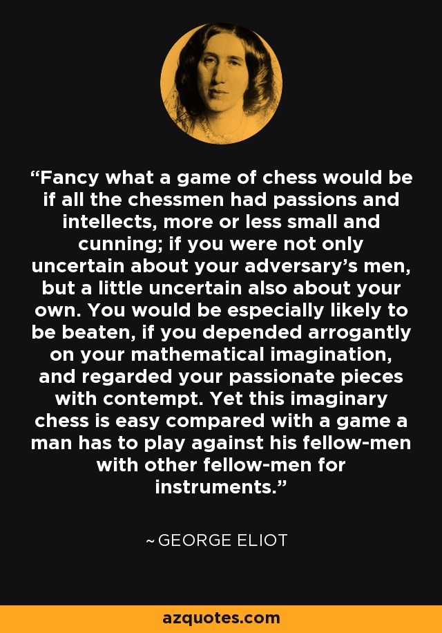 Fancy what a game of chess would be if all the chessmen had passions and intellects, more or less small and cunning; if you were not only uncertain about your adversary's men, but a little uncertain also about your own. You would be especially likely to be beaten, if you depended arrogantly on your mathematical imagination, and regarded your passionate pieces with contempt. Yet this imaginary chess is easy compared with a game a man has to play against his fellow-men with other fellow-men for instruments. - George Eliot