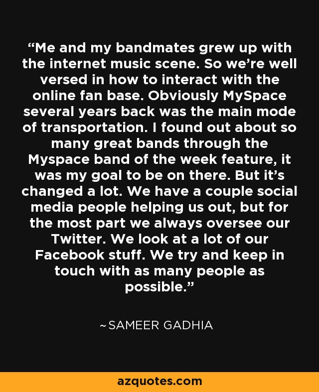 Me and my bandmates grew up with the internet music scene. So we're well versed in how to interact with the online fan base. Obviously MySpace several years back was the main mode of transportation. I found out about so many great bands through the Myspace band of the week feature, it was my goal to be on there. But it's changed a lot. We have a couple social media people helping us out, but for the most part we always oversee our Twitter. We look at a lot of our Facebook stuff. We try and keep in touch with as many people as possible. - Sameer Gadhia