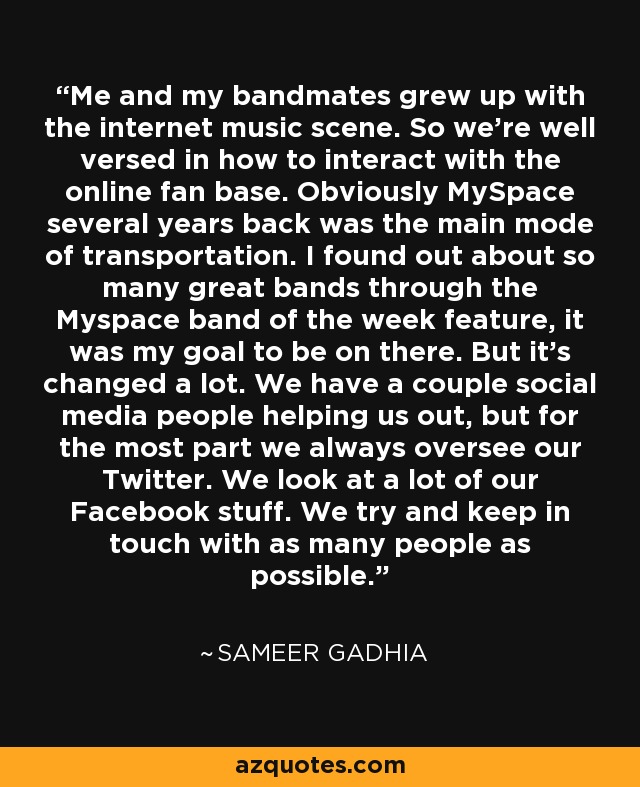 Me and my bandmates grew up with the internet music scene. So we're well versed in how to interact with the online fan base. Obviously MySpace several years back was the main mode of transportation. I found out about so many great bands through the Myspace band of the week feature, it was my goal to be on there. But it's changed a lot. We have a couple social media people helping us out, but for the most part we always oversee our Twitter. We look at a lot of our Facebook stuff. We try and keep in touch with as many people as possible. - Sameer Gadhia