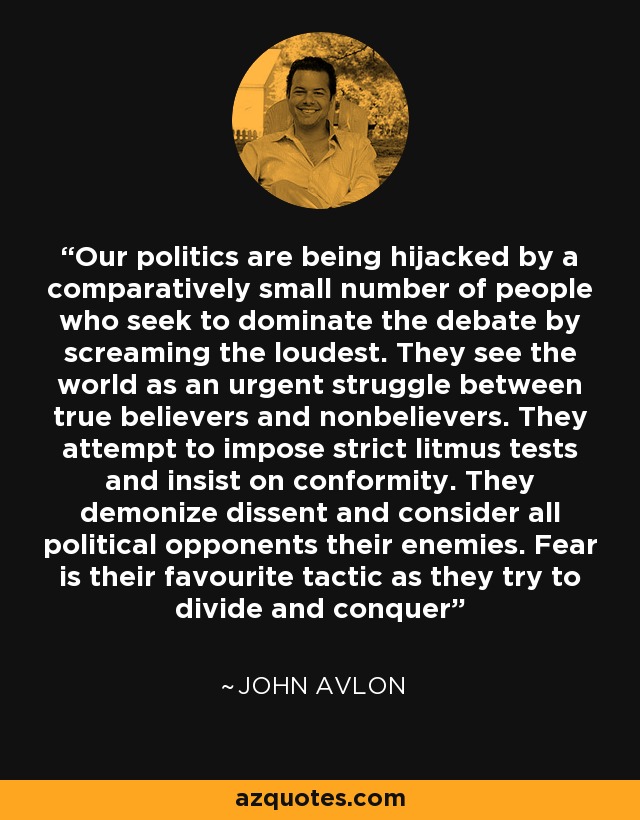 Our politics are being hijacked by a comparatively small number of people who seek to dominate the debate by screaming the loudest. They see the world as an urgent struggle between true believers and nonbelievers. They attempt to impose strict litmus tests and insist on conformity. They demonize dissent and consider all political opponents their enemies. Fear is their favourite tactic as they try to divide and conquer - John Avlon