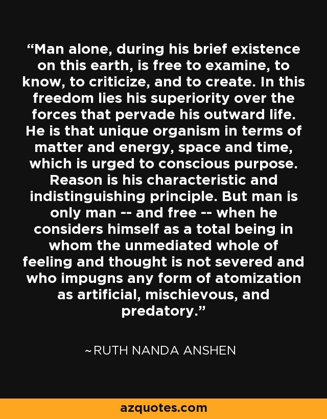 Man alone, during his brief existence on this earth, is free to examine, to know, to criticize, and to create. In this freedom lies his superiority over the forces that pervade his outward life. He is that unique organism in terms of matter and energy, space and time, which is urged to conscious purpose. Reason is his characteristic and indistinguishing principle. But man is only man -- and free -- when he considers himself as a total being in whom the unmediated whole of feeling and thought is not severed and who impugns any form of atomization as artificial, mischievous, and predatory. - Ruth Nanda Anshen