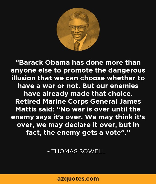 Barack Obama has done more than anyone else to promote the dangerous illusion that we can choose whether to have a war or not. But our enemies have already made that choice. Retired Marine Corps General James Mattis said: “No war is over until the enemy says it's over. We may think it's over, we may declare it over, but in fact, the enemy gets a vote“. - Thomas Sowell