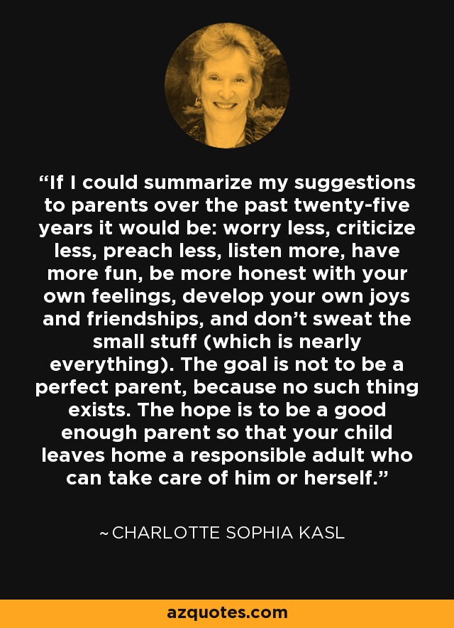 If I could summarize my suggestions to parents over the past twenty-five years it would be: worry less, criticize less, preach less, listen more, have more fun, be more honest with your own feelings, develop your own joys and friendships, and don't sweat the small stuff (which is nearly everything). The goal is not to be a perfect parent, because no such thing exists. The hope is to be a good enough parent so that your child leaves home a responsible adult who can take care of him or herself. - Charlotte Sophia Kasl