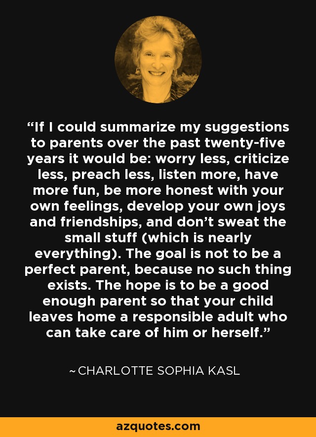 If I could summarize my suggestions to parents over the past twenty-five years it would be: worry less, criticize less, preach less, listen more, have more fun, be more honest with your own feelings, develop your own joys and friendships, and don't sweat the small stuff (which is nearly everything). The goal is not to be a perfect parent, because no such thing exists. The hope is to be a good enough parent so that your child leaves home a responsible adult who can take care of him or herself. - Charlotte Sophia Kasl