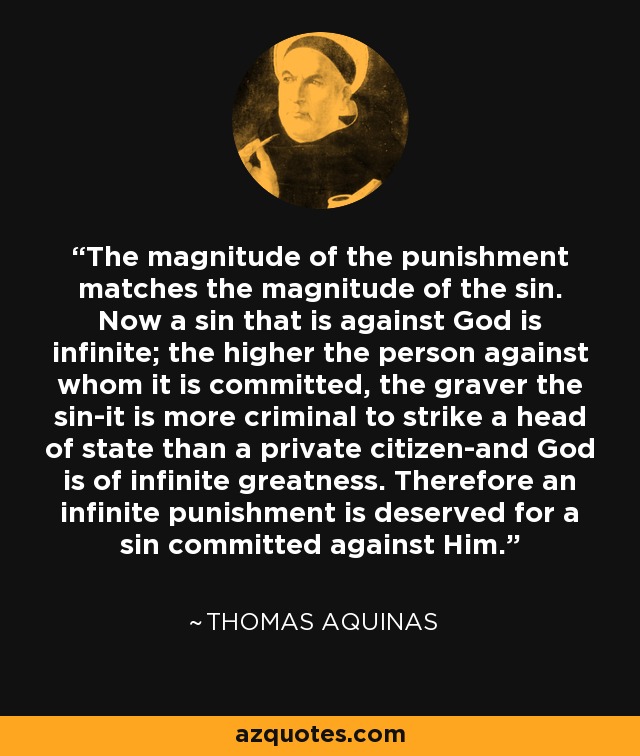 The magnitude of the punishment matches the magnitude of the sin. Now a sin that is against God is infinite; the higher the person against whom it is committed, the graver the sin-it is more criminal to strike a head of state than a private citizen-and God is of infinite greatness. Therefore an infinite punishment is deserved for a sin committed against Him. - Thomas Aquinas