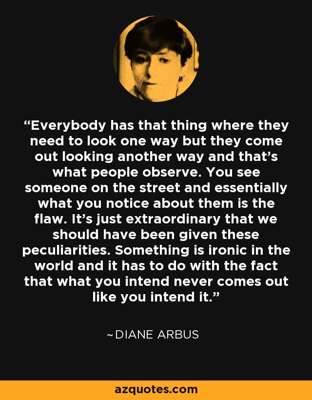 Everybody has that thing where they need to look one way but they come out looking another way and that's what people observe. You see someone on the street and essentially what you notice about them is the flaw. It's just extraordinary that we should have been given these peculiarities. Something is ironic in the world and it has to do with the fact that what you intend never comes out like you intend it. - Diane Arbus