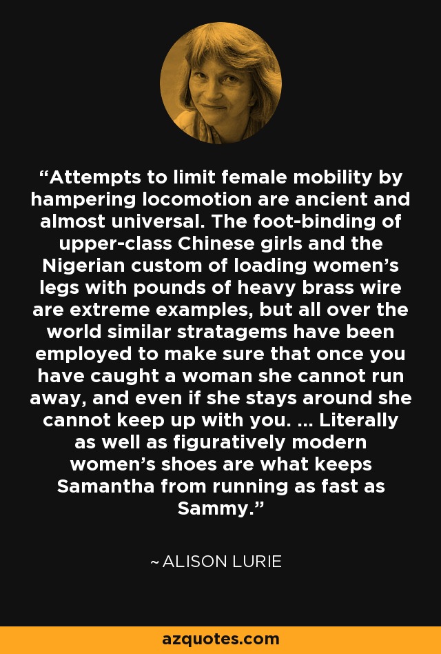 Attempts to limit female mobility by hampering locomotion are ancient and almost universal. The foot-binding of upper-class Chinese girls and the Nigerian custom of loading women's legs with pounds of heavy brass wire are extreme examples, but all over the world similar stratagems have been employed to make sure that once you have caught a woman she cannot run away, and even if she stays around she cannot keep up with you. ... Literally as well as figuratively modern women's shoes are what keeps Samantha from running as fast as Sammy. - Alison Lurie