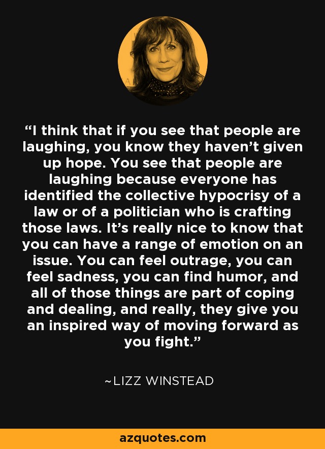 I think that if you see that people are laughing, you know they haven't given up hope. You see that people are laughing because everyone has identified the collective hypocrisy of a law or of a politician who is crafting those laws. It's really nice to know that you can have a range of emotion on an issue. You can feel outrage, you can feel sadness, you can find humor, and all of those things are part of coping and dealing, and really, they give you an inspired way of moving forward as you fight. - Lizz Winstead
