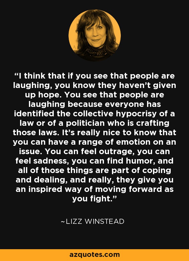 I think that if you see that people are laughing, you know they haven't given up hope. You see that people are laughing because everyone has identified the collective hypocrisy of a law or of a politician who is crafting those laws. It's really nice to know that you can have a range of emotion on an issue. You can feel outrage, you can feel sadness, you can find humor, and all of those things are part of coping and dealing, and really, they give you an inspired way of moving forward as you fight. - Lizz Winstead