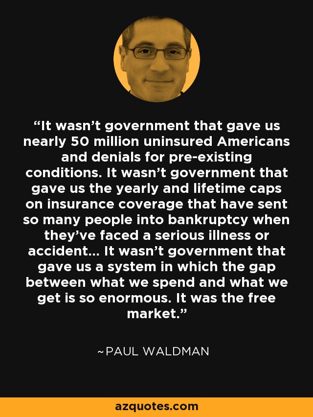 It wasn't government that gave us nearly 50 million uninsured Americans and denials for pre-existing conditions. It wasn't government that gave us the yearly and lifetime caps on insurance coverage that have sent so many people into bankruptcy when they've faced a serious illness or accident... It wasn't government that gave us a system in which the gap between what we spend and what we get is so enormous. It was the free market. - Paul Waldman