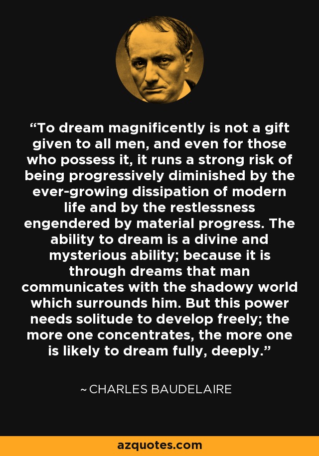 To dream magnificently is not a gift given to all men, and even for those who possess it, it runs a strong risk of being progressively diminished by the ever-growing dissipation of modern life and by the restlessness engendered by material progress. The ability to dream is a divine and mysterious ability; because it is through dreams that man communicates with the shadowy world which surrounds him. But this power needs solitude to develop freely; the more one concentrates, the more one is likely to dream fully, deeply. - Charles Baudelaire