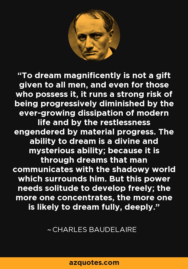 To dream magnificently is not a gift given to all men, and even for those who possess it, it runs a strong risk of being progressively diminished by the ever-growing dissipation of modern life and by the restlessness engendered by material progress. The ability to dream is a divine and mysterious ability; because it is through dreams that man communicates with the shadowy world which surrounds him. But this power needs solitude to develop freely; the more one concentrates, the more one is likely to dream fully, deeply. - Charles Baudelaire