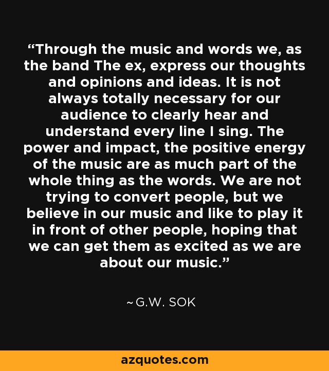 Through the music and words we, as the band The ex, express our thoughts and opinions and ideas. It is not always totally necessary for our audience to clearly hear and understand every line I sing. The power and impact, the positive energy of the music are as much part of the whole thing as the words. We are not trying to convert people, but we believe in our music and like to play it in front of other people, hoping that we can get them as excited as we are about our music. - G.W. Sok