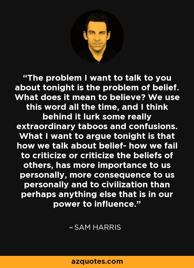 The problem I want to talk to you about tonight is the problem of belief. What does it mean to believe? We use this word all the time, and I think behind it lurk some really extraordinary taboos and confusions. What I want to argue tonight is that how we talk about belief- how we fail to criticize or criticize the beliefs of others, has more importance to us personally, more consequence to us personally and to civilization than perhaps anything else that is in our power to influence. - Sam Harris