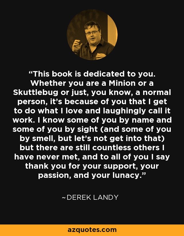 This book is dedicated to you. Whether you are a Minion or a Skuttlebug or just, you know, a normal person, it’s because of you that I get to do what I love and laughingly call it work. I know some of you by name and some of you by sight (and some of you by smell, but let’s not get into that) but there are still countless others I have never met, and to all of you I say thank you for your support, your passion, and your lunacy. - Derek Landy