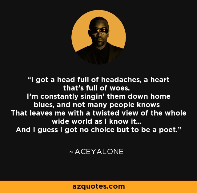 I got a head full of headaches, a heart that's full of woes. I'm constantly singin' them down home blues, and not many people knows That leaves me with a twisted view of the whole wide world as I know it... And I guess I got no choice but to be a poet. - Aceyalone