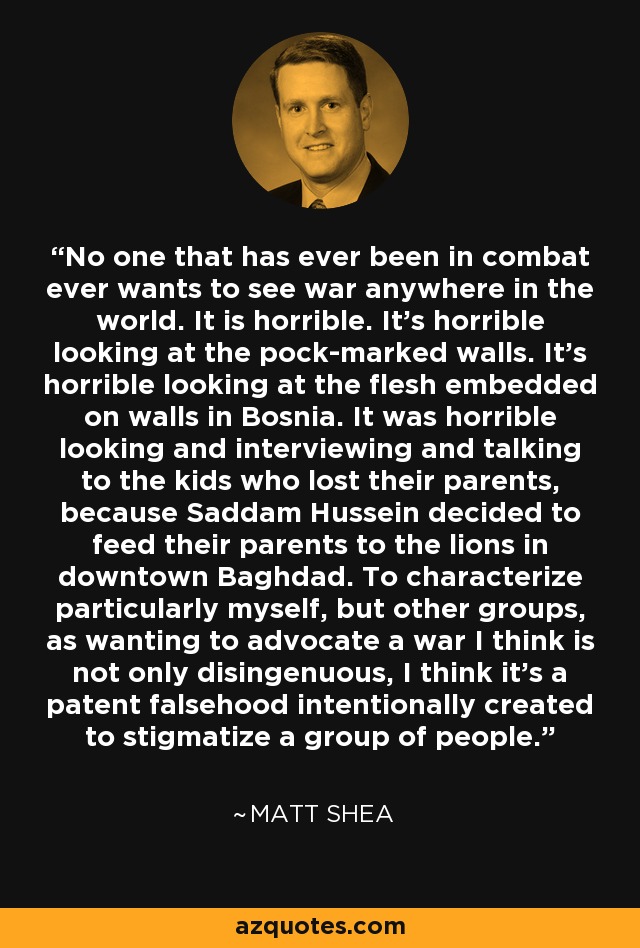 No one that has ever been in combat ever wants to see war anywhere in the world. It is horrible. It's horrible looking at the pock-marked walls. It's horrible looking at the flesh embedded on walls in Bosnia. It was horrible looking and interviewing and talking to the kids who lost their parents, because Saddam Hussein decided to feed their parents to the lions in downtown Baghdad. To characterize particularly myself, but other groups, as wanting to advocate a war I think is not only disingenuous, I think it's a patent falsehood intentionally created to stigmatize a group of people. - Matt Shea