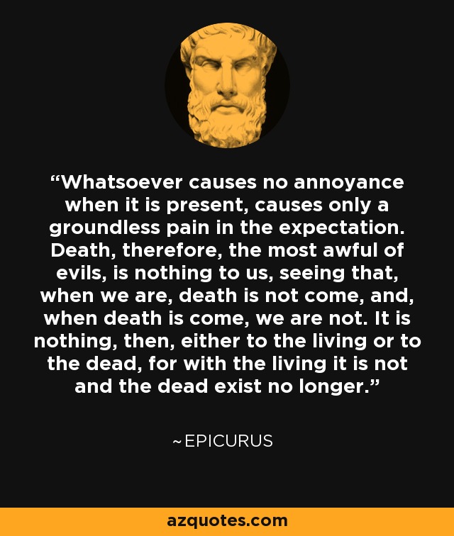 Whatsoever causes no annoyance when it is present, causes only a groundless pain in the expectation. Death, therefore, the most awful of evils, is nothing to us, seeing that, when we are, death is not come, and, when death is come, we are not. It is nothing, then, either to the living or to the dead, for with the living it is not and the dead exist no longer. - Epicurus