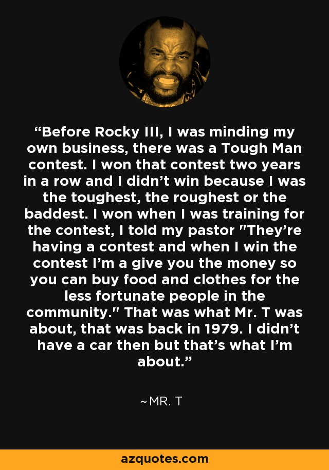 Before Rocky III, I was minding my own business, there was a Tough Man contest. I won that contest two years in a row and I didn't win because I was the toughest, the roughest or the baddest. I won when I was training for the contest, I told my pastor 