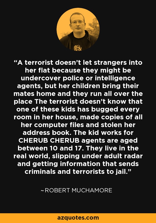 A terrorist doesn't let strangers into her flat because they might be undercover police or intelligence agents, but her children bring their mates home and they run all over the place The terrorist doesn't know that one of these kids has bugged every room in her house, made copies of all her computer files and stolen her address book. The kid works for CHERUB CHERUB agents are aged between 10 and 17. They live in the real world, slipping under adult radar and getting information that sends criminals and terrorists to jail. - Robert Muchamore