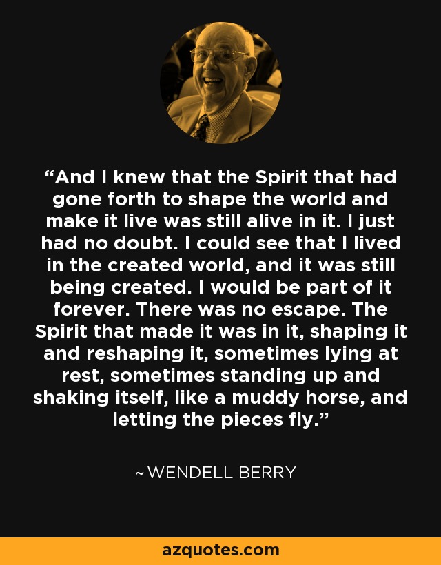 And I knew that the Spirit that had gone forth to shape the world and make it live was still alive in it. I just had no doubt. I could see that I lived in the created world, and it was still being created. I would be part of it forever. There was no escape. The Spirit that made it was in it, shaping it and reshaping it, sometimes lying at rest, sometimes standing up and shaking itself, like a muddy horse, and letting the pieces fly. - Wendell Berry