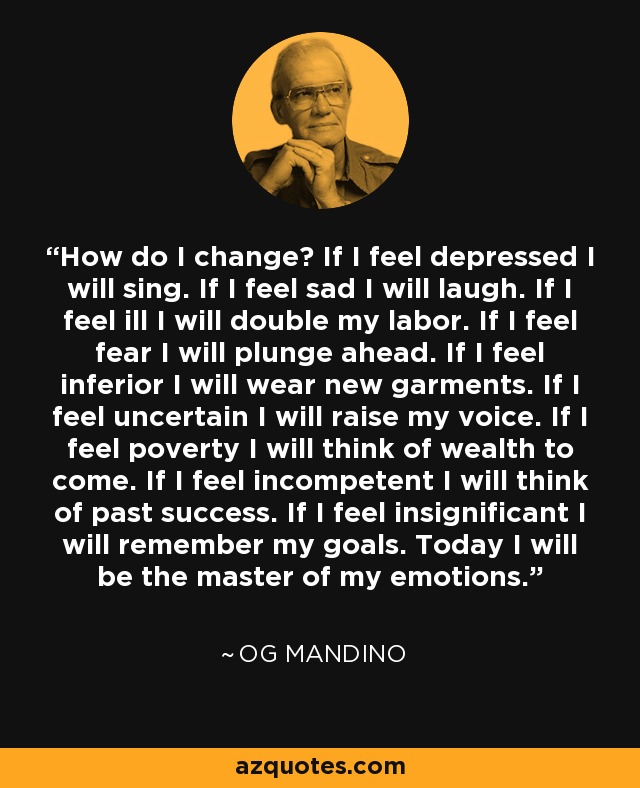 How do I change? If I feel depressed I will sing. If I feel sad I will laugh. If I feel ill I will double my labor. If I feel fear I will plunge ahead. If I feel inferior I will wear new garments. If I feel uncertain I will raise my voice. If I feel poverty I will think of wealth to come. If I feel incompetent I will think of past success. If I feel insignificant I will remember my goals. Today I will be the master of my emotions. - Og Mandino