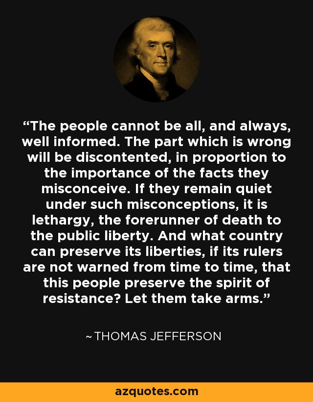 The people cannot be all, and always, well informed. The part which is wrong will be discontented, in proportion to the importance of the facts they misconceive. If they remain quiet under such misconceptions, it is lethargy, the forerunner of death to the public liberty. And what country can preserve its liberties, if its rulers are not warned from time to time, that this people preserve the spirit of resistance? Let them take arms. - Thomas Jefferson