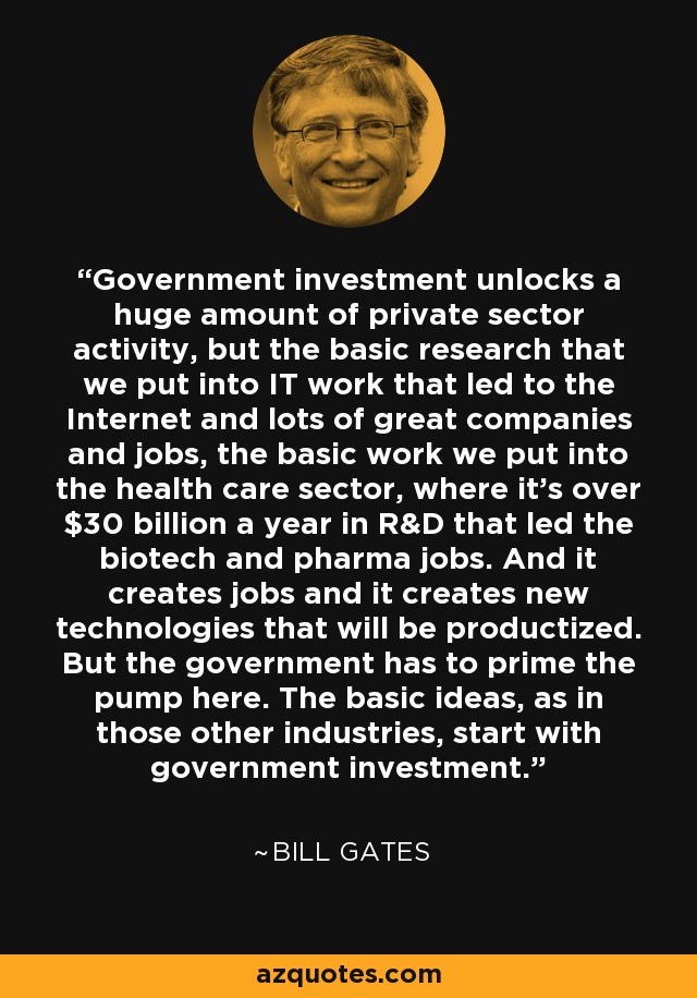 Government investment unlocks a huge amount of private sector activity, but the basic research that we put into IT work that led to the Internet and lots of great companies and jobs, the basic work we put into the health care sector, where it's over $30 billion a year in R&D that led the biotech and pharma jobs. And it creates jobs and it creates new technologies that will be productized. But the government has to prime the pump here. The basic ideas, as in those other industries, start with government investment. - Bill Gates