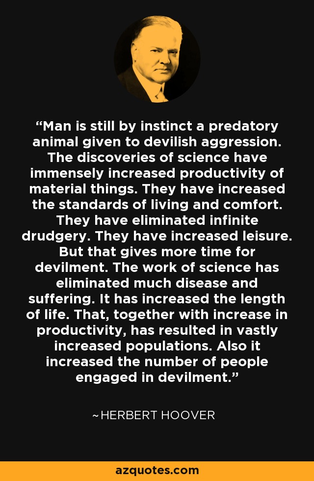 Man is still by instinct a predatory animal given to devilish aggression. The discoveries of science have immensely increased productivity of material things. They have increased the standards of living and comfort. They have eliminated infinite drudgery. They have increased leisure. But that gives more time for devilment. The work of science has eliminated much disease and suffering. It has increased the length of life. That, together with increase in productivity, has resulted in vastly increased populations. Also it increased the number of people engaged in devilment. - Herbert Hoover