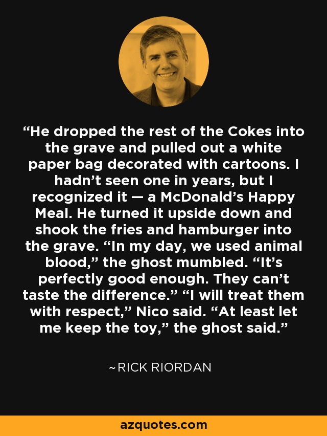 He dropped the rest of the Cokes into the grave and pulled out a white paper bag decorated with cartoons. I hadn’t seen one in years, but I recognized it — a McDonald’s Happy Meal. He turned it upside down and shook the fries and hamburger into the grave. “In my day, we used animal blood,” the ghost mumbled. “It’s perfectly good enough. They can’t taste the difference.” “I will treat them with respect,” Nico said. “At least let me keep the toy,” the ghost said. - Rick Riordan