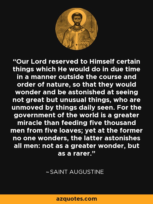 Our Lord reserved to Himself certain things which He would do in due time in a manner outside the course and order of nature, so that they would wonder and be astonished at seeing not great but unusual things, who are unmoved by things daily seen. For the government of the world is a greater miracle than feeding five thousand men from five loaves; yet at the former no one wonders, the latter astonishes all men: not as a greater wonder, but as a rarer. - Saint Augustine