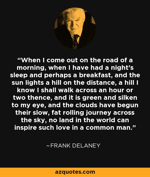 When I come out on the road of a morning, when I have had a night's sleep and perhaps a breakfast, and the sun lights a hill on the distance, a hill I know I shall walk across an hour or two thence, and it is green and silken to my eye, and the clouds have begun their slow, fat rolling journey across the sky, no land in the world can inspire such love in a common man. - Frank Delaney