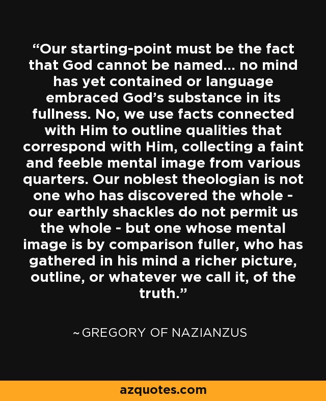 Our starting-point must be the fact that God cannot be named... no mind has yet contained or language embraced God's substance in its fullness. No, we use facts connected with Him to outline qualities that correspond with Him, collecting a faint and feeble mental image from various quarters. Our noblest theologian is not one who has discovered the whole - our earthly shackles do not permit us the whole - but one whose mental image is by comparison fuller, who has gathered in his mind a richer picture, outline, or whatever we call it, of the truth. - Gregory of Nazianzus