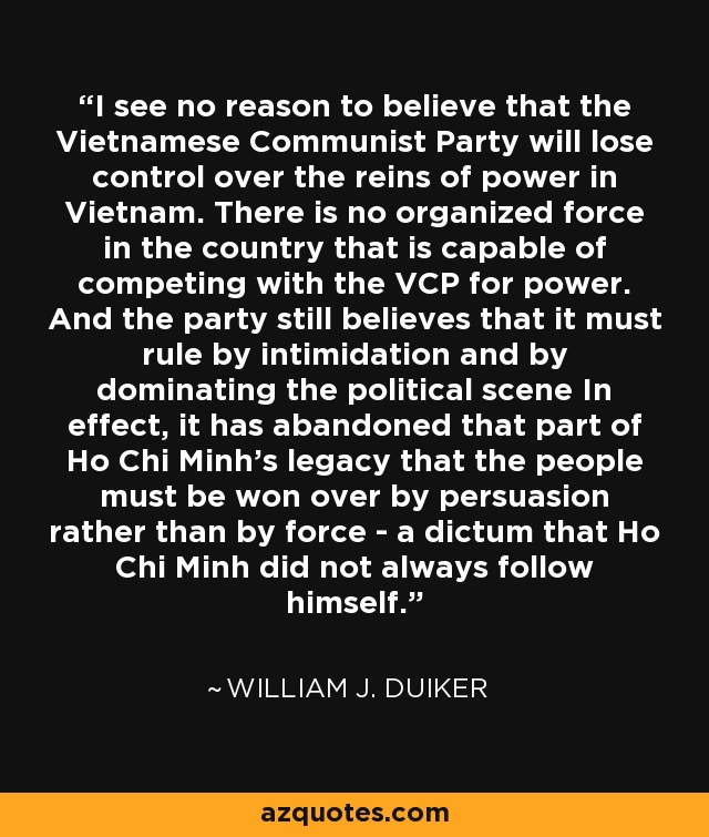 I see no reason to believe that the Vietnamese Communist Party will lose control over the reins of power in Vietnam. There is no organized force in the country that is capable of competing with the VCP for power. And the party still believes that it must rule by intimidation and by dominating the political scene In effect, it has abandoned that part of Ho Chi Minh's legacy that the people must be won over by persuasion rather than by force - a dictum that Ho Chi Minh did not always follow himself. - William J. Duiker