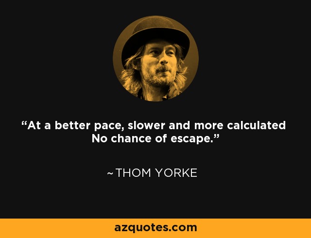 At a better pace, slower and more calculated No chance of escape. - Thom Yorke