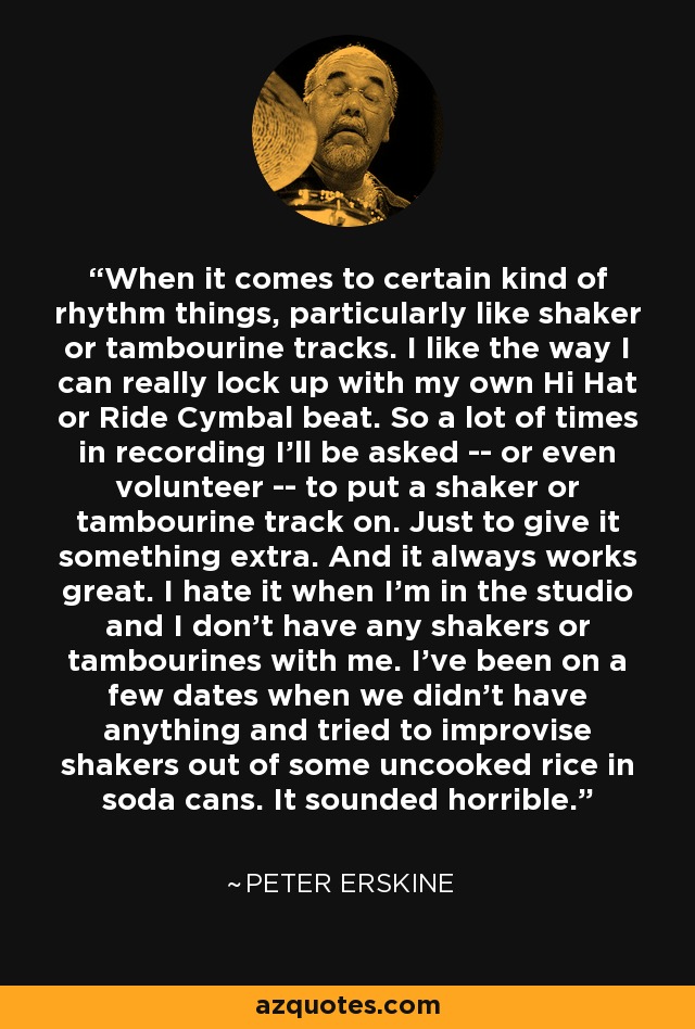When it comes to certain kind of rhythm things, particularly like shaker or tambourine tracks. I like the way I can really lock up with my own Hi Hat or Ride Cymbal beat. So a lot of times in recording I'll be asked -- or even volunteer -- to put a shaker or tambourine track on. Just to give it something extra. And it always works great. I hate it when I'm in the studio and I don't have any shakers or tambourines with me. I've been on a few dates when we didn't have anything and tried to improvise shakers out of some uncooked rice in soda cans. It sounded horrible. - Peter Erskine