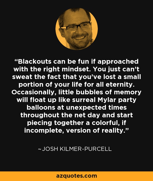Blackouts can be fun if approached with the right mindset. You just can't sweat the fact that you've lost a small portion of your life for all eternity. Occasionally, little bubbles of memory will float up like surreal Mylar party balloons at unexpected times throughout the net day and start piecing together a colorful, if incomplete, version of reality. - Josh Kilmer-Purcell