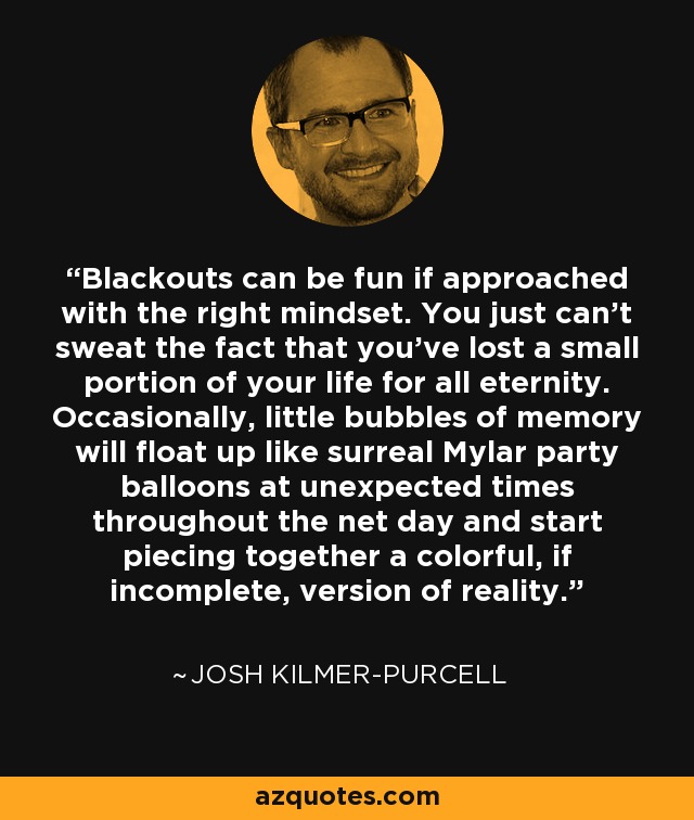 Blackouts can be fun if approached with the right mindset. You just can't sweat the fact that you've lost a small portion of your life for all eternity. Occasionally, little bubbles of memory will float up like surreal Mylar party balloons at unexpected times throughout the net day and start piecing together a colorful, if incomplete, version of reality. - Josh Kilmer-Purcell