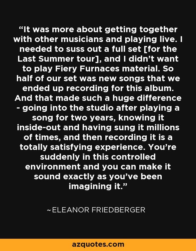 It was more about getting together with other musicians and playing live. I needed to suss out a full set [for the Last Summer tour], and I didn't want to play Fiery Furnaces material. So half of our set was new songs that we ended up recording for this album. And that made such a huge difference - going into the studio after playing a song for two years, knowing it inside-out and having sung it millions of times, and then recording it is a totally satisfying experience. You're suddenly in this controlled environment and you can make it sound exactly as you've been imagining it. - Eleanor Friedberger