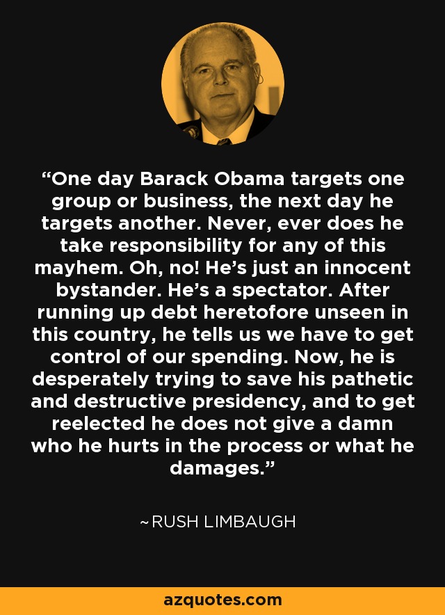 One day Barack Obama targets one group or business, the next day he targets another. Never, ever does he take responsibility for any of this mayhem. Oh, no! He's just an innocent bystander. He's a spectator. After running up debt heretofore unseen in this country, he tells us we have to get control of our spending. Now, he is desperately trying to save his pathetic and destructive presidency, and to get reelected he does not give a damn who he hurts in the process or what he damages. - Rush Limbaugh