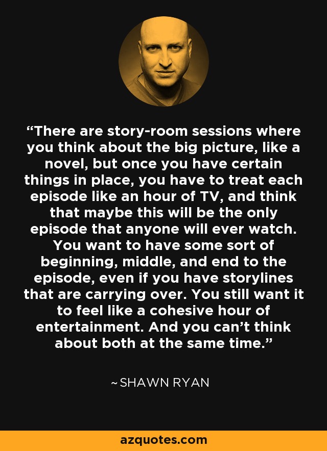 There are story-room sessions where you think about the big picture, like a novel, but once you have certain things in place, you have to treat each episode like an hour of TV, and think that maybe this will be the only episode that anyone will ever watch. You want to have some sort of beginning, middle, and end to the episode, even if you have storylines that are carrying over. You still want it to feel like a cohesive hour of entertainment. And you can't think about both at the same time. - Shawn Ryan
