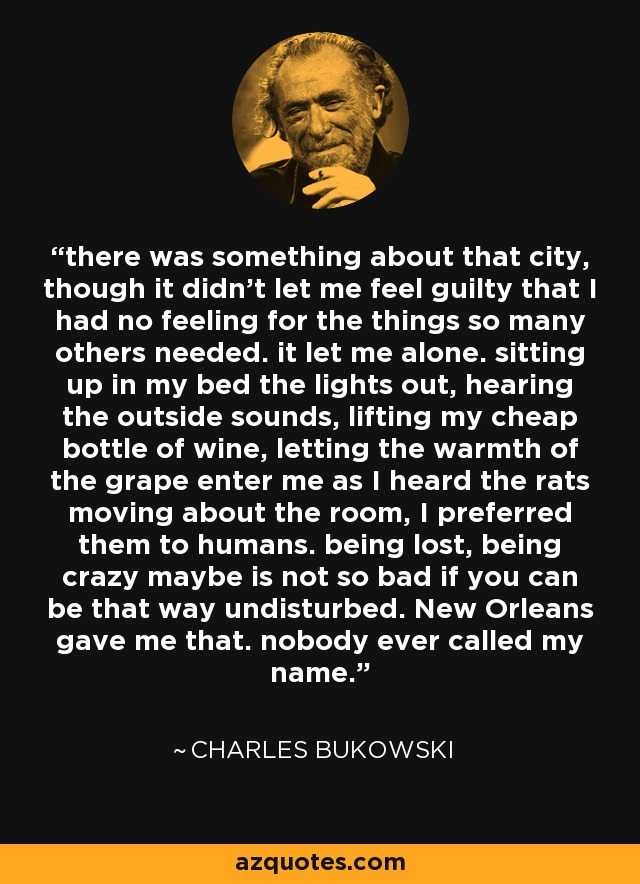 there was something about that city, though it didn't let me feel guilty that I had no feeling for the things so many others needed. it let me alone. sitting up in my bed the lights out, hearing the outside sounds, lifting my cheap bottle of wine, letting the warmth of the grape enter me as I heard the rats moving about the room, I preferred them to humans. being lost, being crazy maybe is not so bad if you can be that way undisturbed. New Orleans gave me that. nobody ever called my name. - Charles Bukowski