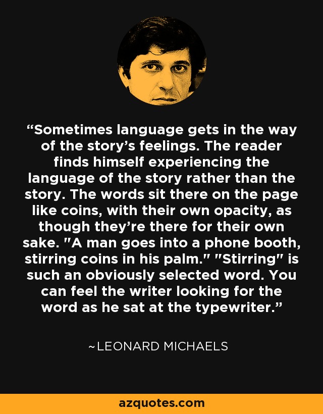 Sometimes language gets in the way of the story's feelings. The reader finds himself experiencing the language of the story rather than the story. The words sit there on the page like coins, with their own opacity, as though they're there for their own sake. 