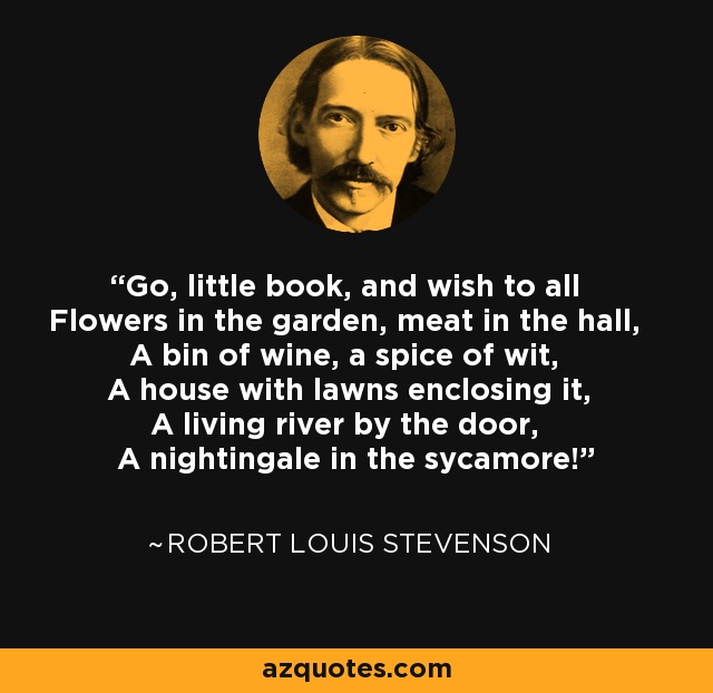 Go, little book, and wish to all Flowers in the garden, meat in the hall, A bin of wine, a spice of wit, A house with lawns enclosing it, A living river by the door, A nightingale in the sycamore! - Robert Louis Stevenson