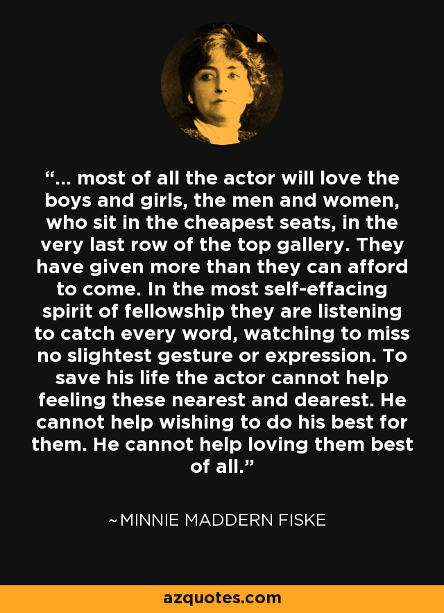 ... most of all the actor will love the boys and girls, the men and women, who sit in the cheapest seats, in the very last row of the top gallery. They have given more than they can afford to come. In the most self-effacing spirit of fellowship they are listening to catch every word, watching to miss no slightest gesture or expression. To save his life the actor cannot help feeling these nearest and dearest. He cannot help wishing to do his best for them. He cannot help loving them best of all. - Minnie Maddern Fiske