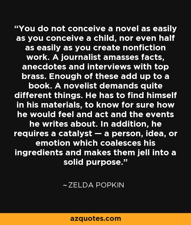 You do not conceive a novel as easily as you conceive a child, nor even half as easily as you create nonfiction work. A journalist amasses facts, anecdotes and interviews with top brass. Enough of these add up to a book. A novelist demands quite different things. He has to find himself in his materials, to know for sure how he would feel and act and the events he writes about. In addition, he requires a catalyst — a person, idea, or emotion which coalesces his ingredients and makes them jell into a solid purpose. - Zelda Popkin