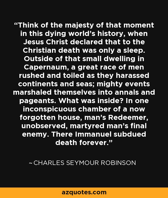 Think of the majesty of that moment in this dying world's history, when Jesus Christ declared that to the Christian death was only a sleep. Outside of that small dwelling in Capernaum, a great race of men rushed and toiled as they harassed continents and seas; mighty events marshaled themselves into annals and pageants. What was inside? In one inconspicuous chamber of a now forgotten house, man's Redeemer, unobserved, martyred man's final enemy. There Immanuel subdued death forever. - Charles Seymour Robinson