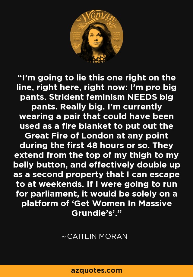 I’m going to lie this one right on the line, right here, right now: I’m pro big pants. Strident feminism NEEDS big pants. Really big. I’m currently wearing a pair that could have been used as a fire blanket to put out the Great Fire of London at any point during the first 48 hours or so. They extend from the top of my thigh to my belly button, and effectively double up as a second property that I can escape to at weekends. If I were going to run for parliament, it would be solely on a platform of ‘Get Women In Massive Grundie’s’. - Caitlin Moran